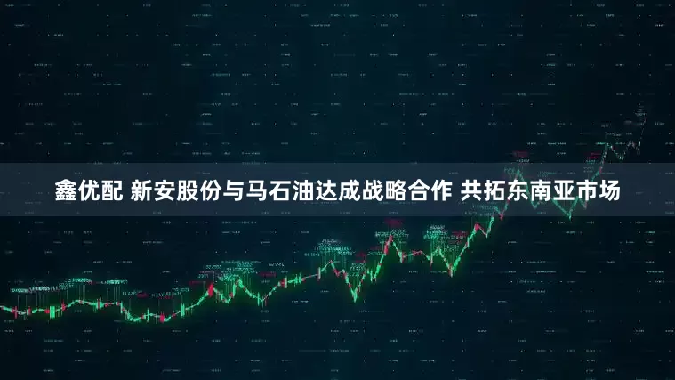 鑫优配 新安股份与马石油达成战略合作 共拓东南亚市场