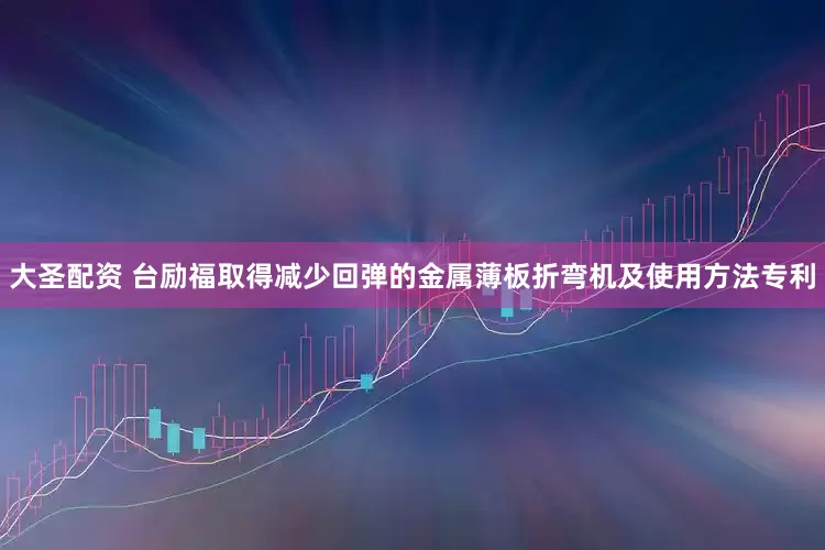 大圣配资 台励福取得减少回弹的金属薄板折弯机及使用方法专利
