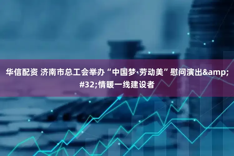 华信配资 济南市总工会举办“中国梦·劳动美”慰问演出&#32;情暖一线建设者