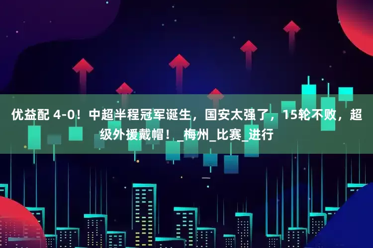 优益配 4-0！中超半程冠军诞生，国安太强了，15轮不败，超级外援戴帽！_梅州_比赛_进行