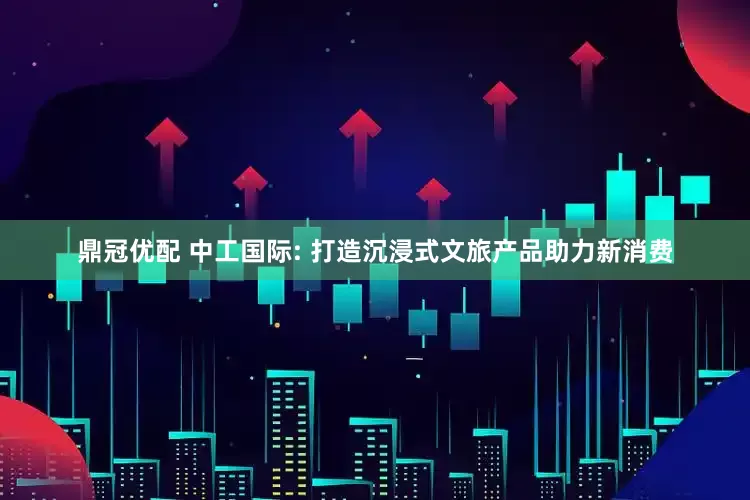 鼎冠优配 中工国际: 打造沉浸式文旅产品助力新消费