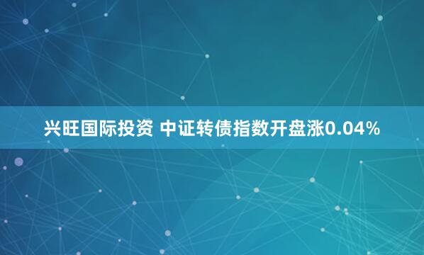 兴旺国际投资 中证转债指数开盘涨0.04%