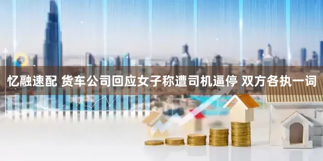 忆融速配 货车公司回应女子称遭司机逼停 双方各执一词