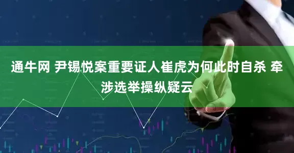 通牛网 尹锡悦案重要证人崔虎为何此时自杀 牵涉选举操纵疑云