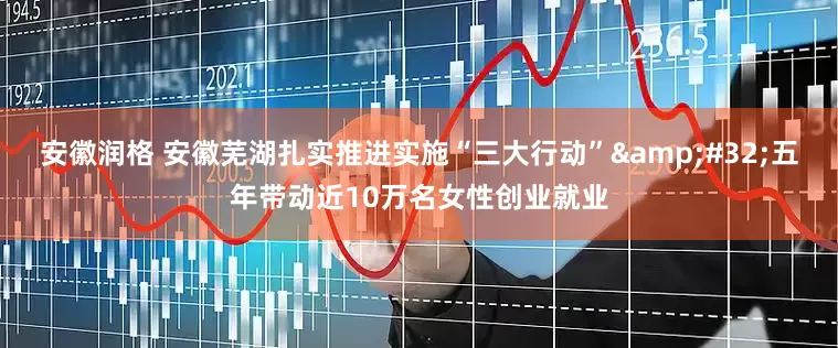 安徽润格 安徽芜湖扎实推进实施“三大行动”&#32;五年带动近10万名女性创业就业