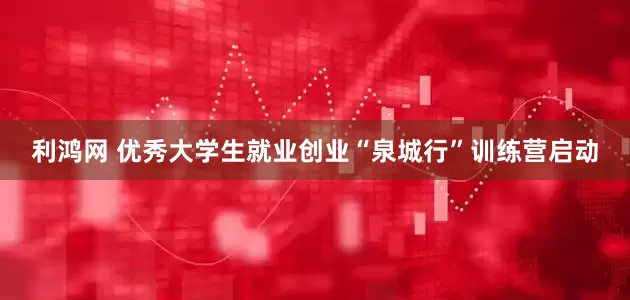 利鸿网 优秀大学生就业创业“泉城行”训练营启动