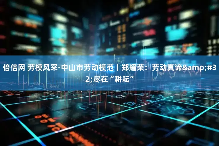 倍倍网 劳模风采·中山市劳动模范丨郑耀荣：劳动真谛&#32;尽在“耕耘”