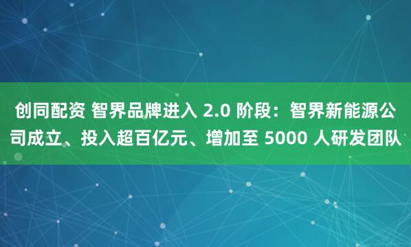 创同配资 智界品牌进入 2.0 阶段：智界新能源公司成立、投入超百亿元、增加至 5000 人研发团队