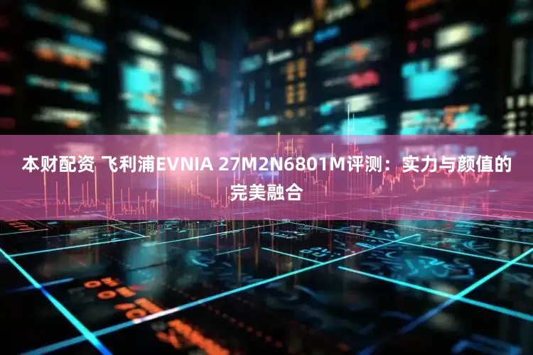 本财配资 飞利浦EVNIA 27M2N6801M评测：实力与颜值的完美融合