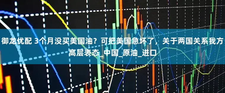 御龙优配 3个月没买美国油？可把美国急坏了，关于两国关系我方高层表态_中国_原油_进口