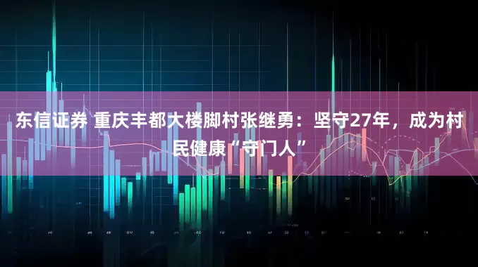 东信证券 重庆丰都大楼脚村张继勇：坚守27年，成为村民健康“守门人”
