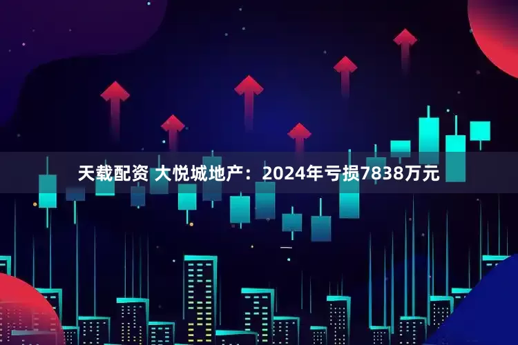 天载配资 大悦城地产：2024年亏损7838万元