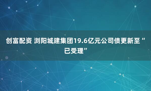 创富配资 浏阳城建集团19.6亿元公司债更新至“已受理”
