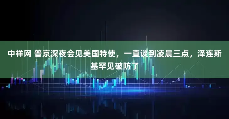 中祥网 普京深夜会见美国特使，一直谈到凌晨三点，泽连斯基罕见破防了