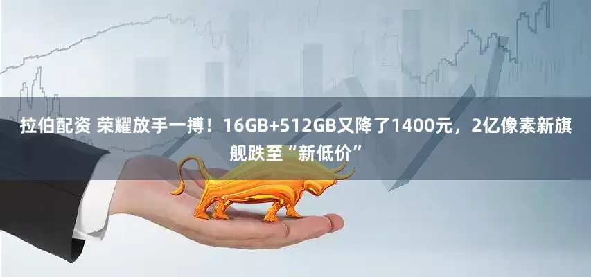 拉伯配资 荣耀放手一搏！16GB+512GB又降了1400元，2亿像素新旗舰跌至“新低价”