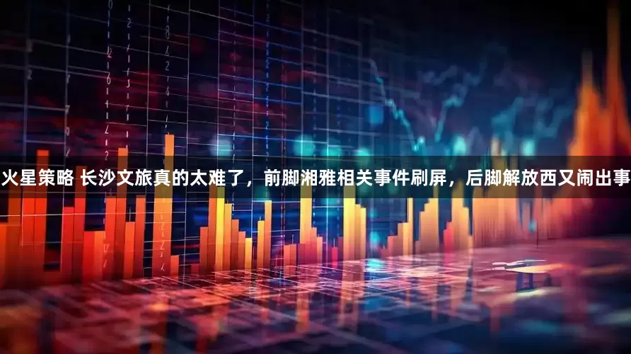 火星策略 长沙文旅真的太难了，前脚湘雅相关事件刷屏，后脚解放西又闹出事