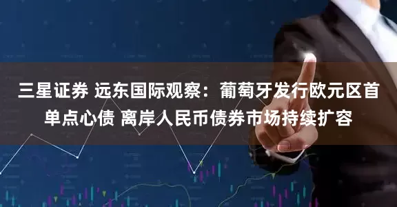 三星证券 远东国际观察：葡萄牙发行欧元区首单点心债 离岸人民币债券市场持续扩容