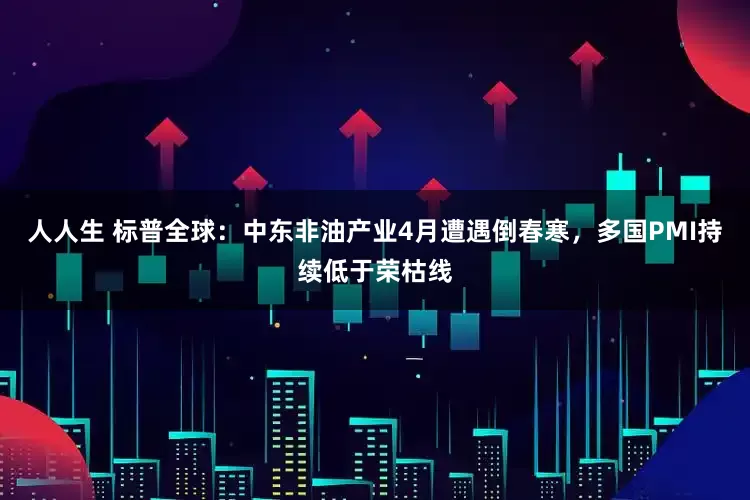 人人生 标普全球：中东非油产业4月遭遇倒春寒，多国PMI持续低于荣枯线