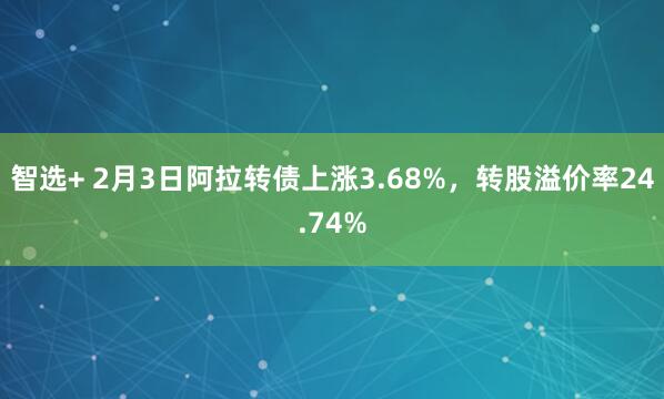 智选+ 2月3日阿拉转债上涨3.68%，转股溢价率24.74%